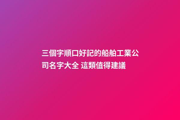 三個字順口好記的船舶工業公司名字大全 這類值得建議